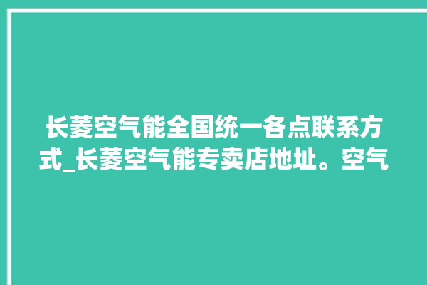 长菱空气能全国统一各点联系方式_长菱空气能专卖店地址。空气_全国统一