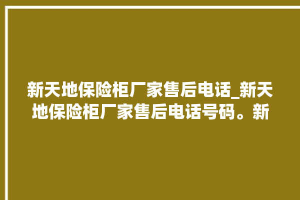 新天地保险柜厂家售后电话_新天地保险柜厂家售后电话号码。新天地_保险柜