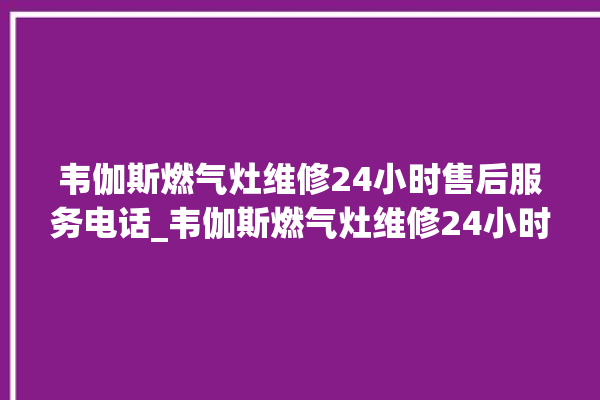 韦伽斯燃气灶维修24小时售后服务电话_韦伽斯燃气灶维修24小时售后服务电话是多少。服务电话_燃气灶