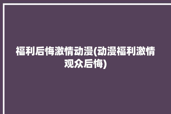 福利后悔激情动漫(动漫福利激情观众后悔)