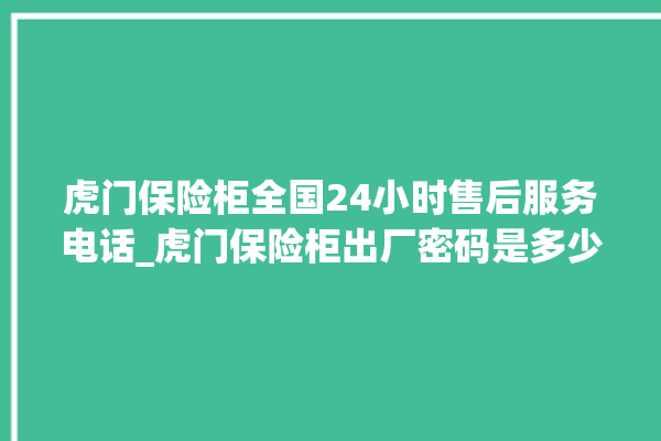 虎门保险柜全国24小时售后服务电话_虎门保险柜出厂密码是多少。虎门_保险柜