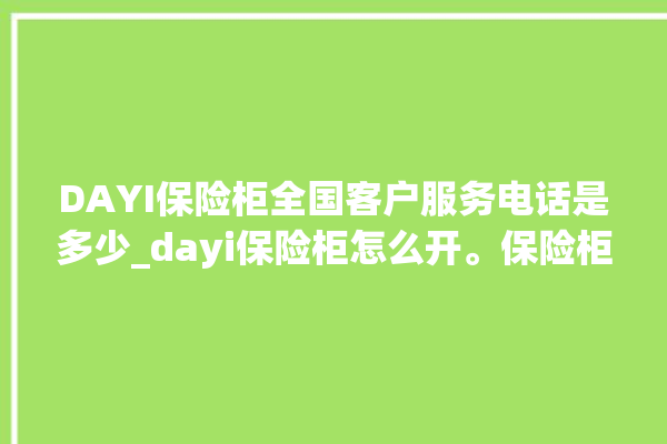 DAYI保险柜全国客户服务电话是多少_dayi保险柜怎么开。保险柜_服务电话