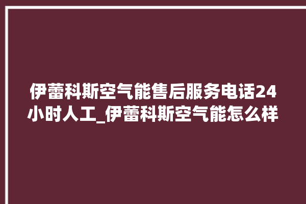 伊蕾科斯空气能售后服务电话24小时人工_伊蕾科斯空气能怎么样。科斯_空气