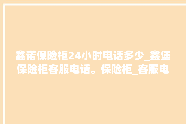 鑫诺保险柜24小时电话多少_鑫堡保险柜客服电话。保险柜_客服电话