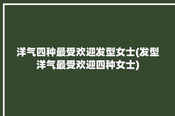 洋气四种最受欢迎发型女士(发型洋气最受欢迎四种女士)