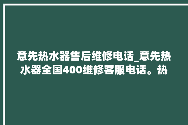 意先热水器售后维修电话_意先热水器全国400维修客服电话。热水器_客服电话