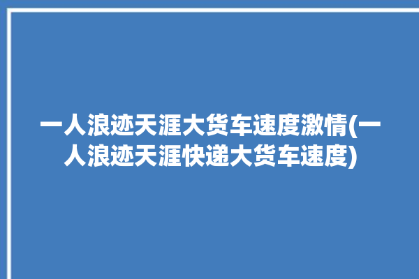 一人浪迹天涯大货车速度激情(一人浪迹天涯快递大货车速度)