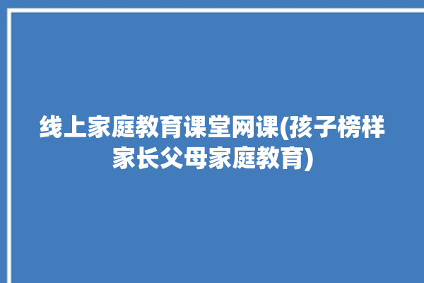 线上家庭教育课堂网课(孩子榜样家长父母家庭教育)