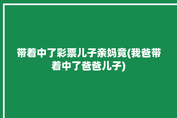 带着中了彩票儿子亲妈竟(我爸带着中了爸爸儿子)