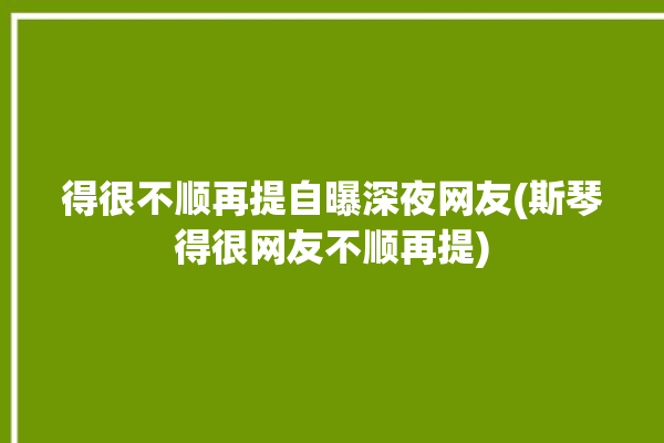 得很不顺再提自曝深夜网友(斯琴得很网友不顺再提)