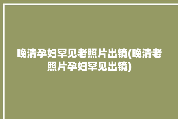 晚清孕妇罕见老照片出镜(晚清老照片孕妇罕见出镜)