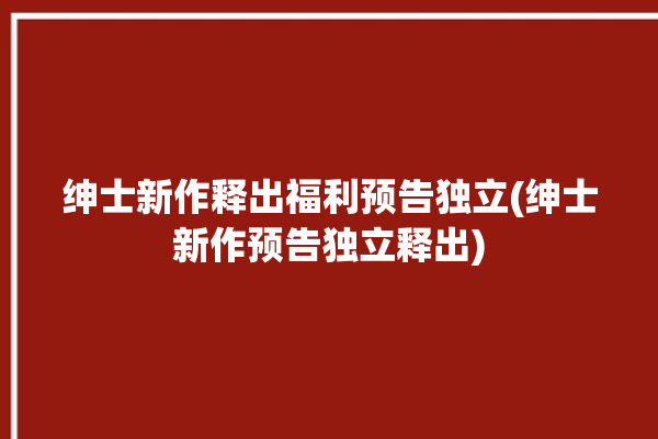 绅士新作释出福利预告独立(绅士新作预告独立释出)