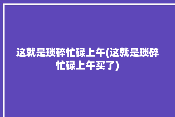 这就是琐碎忙碌上午(这就是琐碎忙碌上午买了)