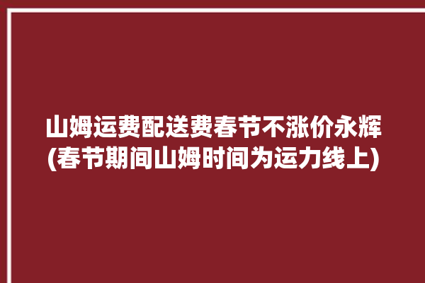 山姆运费配送费春节不涨价永辉(春节期间山姆时间为运力线上)