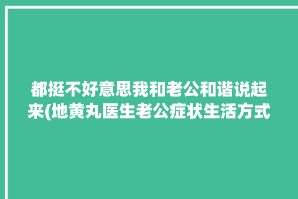 都挺不好意思我和老公和谐说起来(地黄丸医生老公症状生活方式)