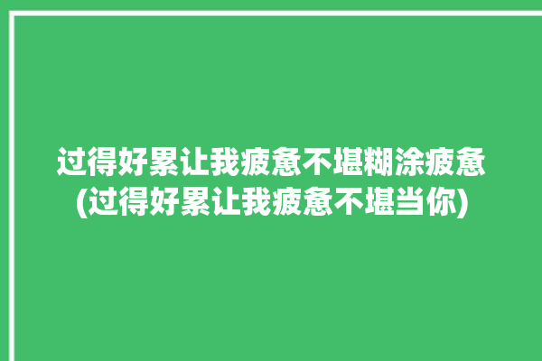 过得好累让我疲惫不堪糊涂疲惫(过得好累让我疲惫不堪当你)