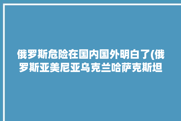 俄罗斯危险在国内国外明白了(俄罗斯亚美尼亚乌克兰哈萨克斯坦塔吉克斯坦)