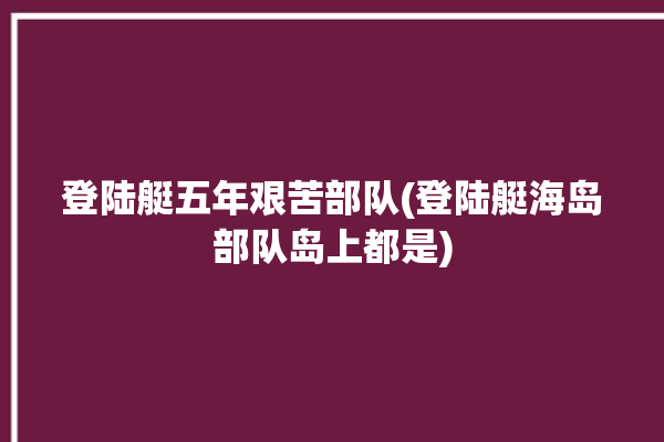 登陆艇五年艰苦部队(登陆艇海岛部队岛上都是)