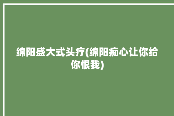 绵阳盛大式头疗(绵阳痴心让你给你恨我)