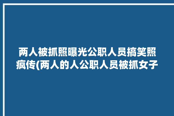 两人被抓照曝光公职人员搞笑照疯传(两人的人公职人员被抓女子)