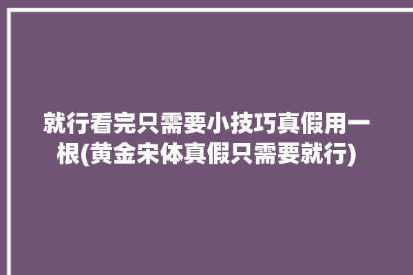 就行看完只需要小技巧真假用一根(黄金宋体真假只需要就行)