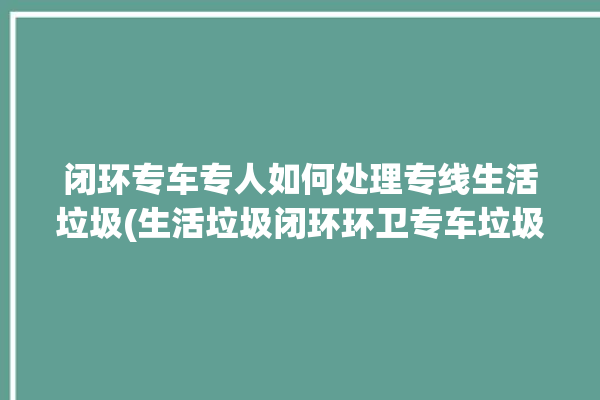 闭环专车专人如何处理专线生活垃圾(生活垃圾闭环环卫专车垃圾)