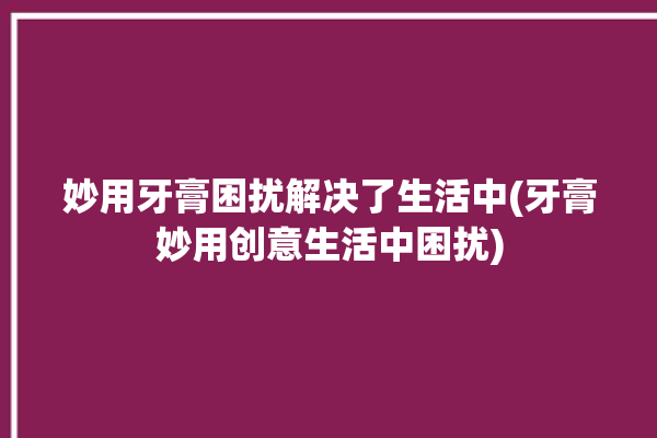 妙用牙膏困扰解决了生活中(牙膏妙用创意生活中困扰)