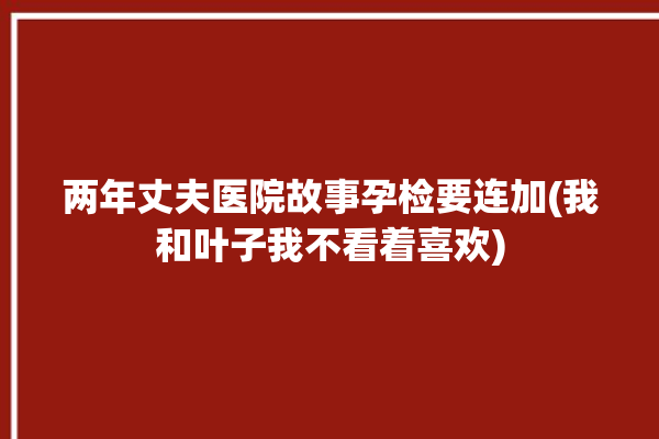 两年丈夫医院故事孕检要连加(我和叶子我不看着喜欢)