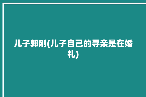 儿子郭刚(儿子自己的寻亲是在婚礼)