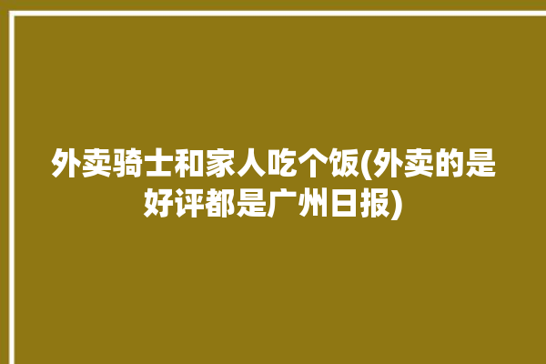 外卖骑士和家人吃个饭(外卖的是好评都是广州日报)