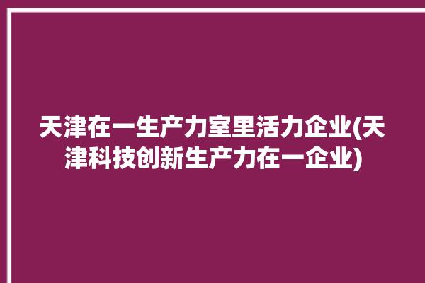 天津在一生产力室里活力企业(天津科技创新生产力在一企业)