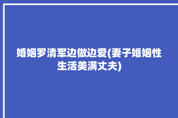 婚姻罗清军边做边爱(妻子婚姻性生活美满丈夫)