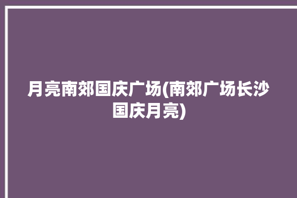 月亮南郊国庆广场(南郊广场长沙国庆月亮)