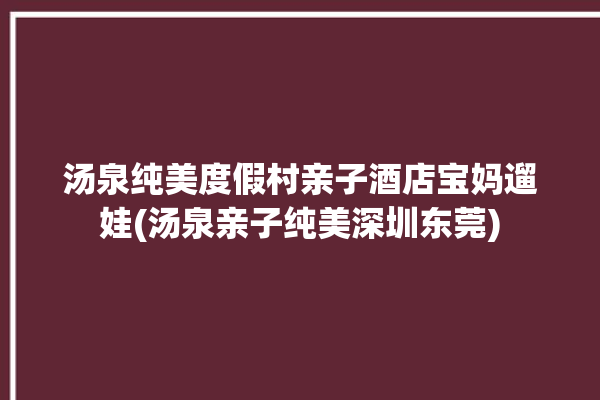 汤泉纯美度假村亲子酒店宝妈遛娃(汤泉亲子纯美深圳东莞)