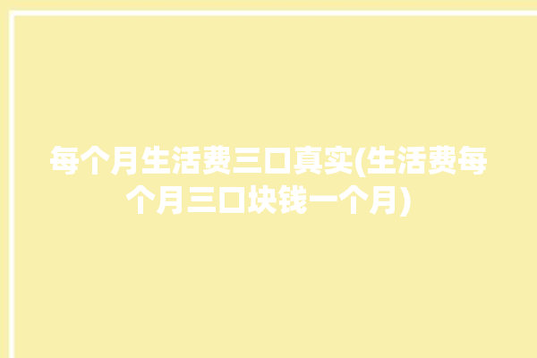 每个月生活费三口真实(生活费每个月三口块钱一个月)