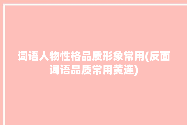 词语人物性格品质形象常用(反面词语品质常用黄连)