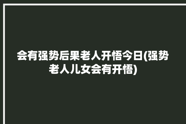 会有强势后果老人开悟今日(强势老人儿女会有开悟)