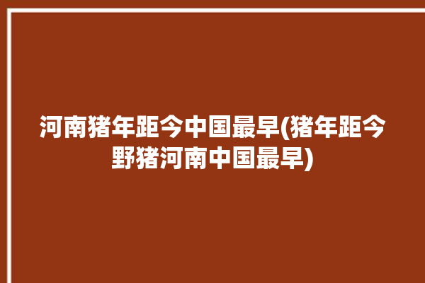 河南猪年距今中国最早(猪年距今野猪河南中国最早)