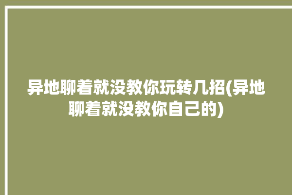 异地聊着就没教你玩转几招(异地聊着就没教你自己的)