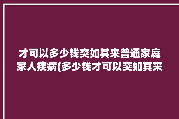 才可以多少钱突如其来普通家庭家人疾病(多少钱才可以突如其来家人疾病)