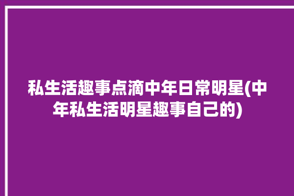 私生活趣事点滴中年日常明星(中年私生活明星趣事自己的)