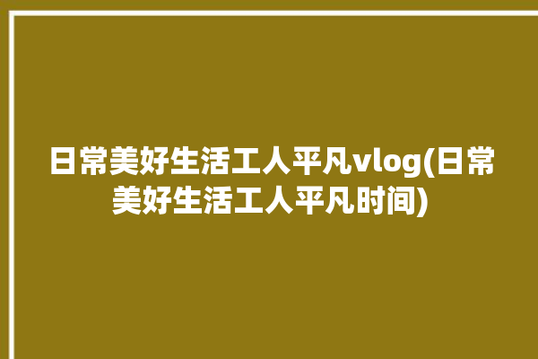 日常美好生活工人平凡vlog(日常美好生活工人平凡时间)