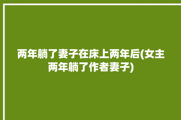 两年躺了妻子在床上两年后(女主两年躺了作者妻子)