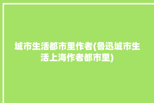 城市生活都市里作者(鲁迅城市生活上海作者都市里)