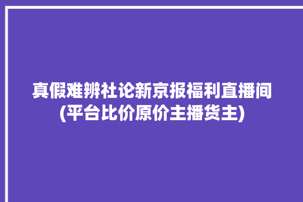 真假难辨社论新京报福利直播间(平台比价原价主播货主)