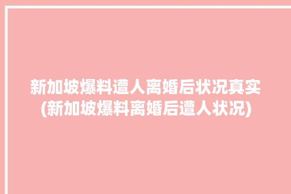 新加坡爆料遭人离婚后状况真实(新加坡爆料离婚后遭人状况)