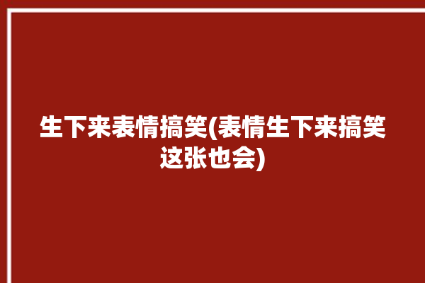 生下来表情搞笑(表情生下来搞笑这张也会)