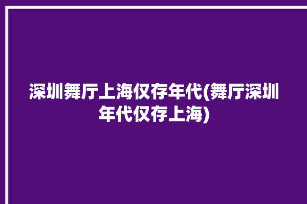 深圳舞厅上海仅存年代(舞厅深圳年代仅存上海)