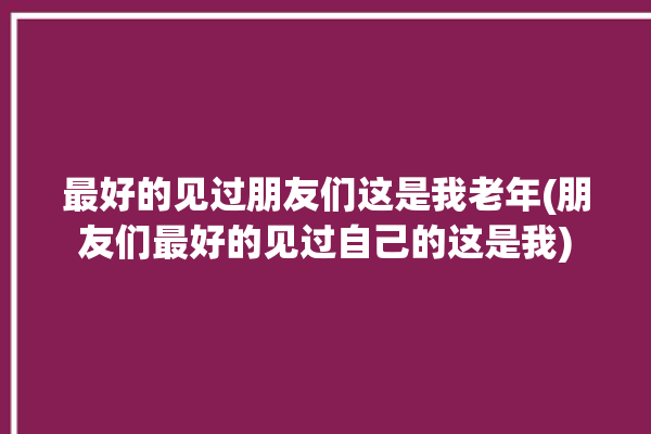 最好的见过朋友们这是我老年(朋友们最好的见过自己的这是我)