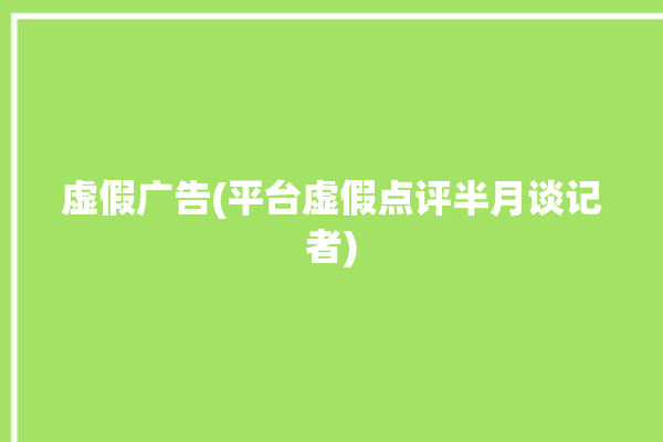 虚假广告(平台虚假点评半月谈记者)